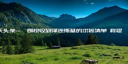 今天头条-尹锡悦收到泽连斯基的求援清单 将提供扫雷装备和救护车等